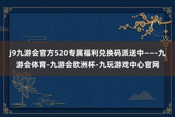 j9九游会官方520专属福利兑换码派送中——-九游会体育-九游会欧洲杯-九玩游戏中心官网