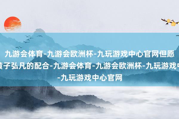 九游会体育-九游会欧洲杯-九玩游戏中心官网但愿通过与黄子弘凡的配合-九游会体育-九游会欧洲杯-九玩游戏中心官网