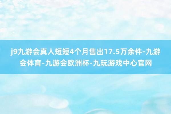 j9九游会真人短短4个月售出17.5万余件-九游会体育-九游会欧洲杯-九玩游戏中心官网