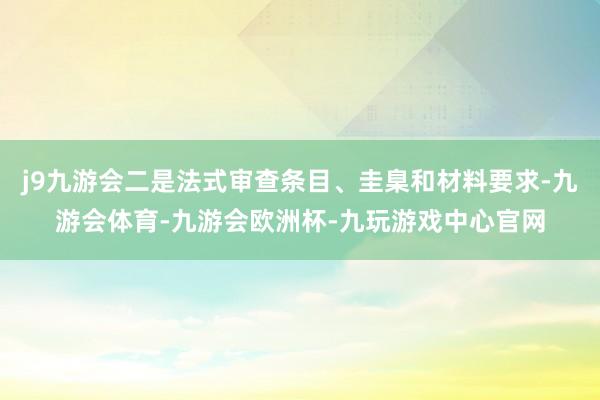 j9九游会二是法式审查条目、圭臬和材料要求-九游会体育-九游会欧洲杯-九玩游戏中心官网
