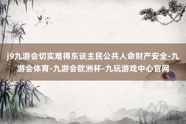j9九游会切实难得东谈主民公共人命财产安全-九游会体育-九游会欧洲杯-九玩游戏中心官网