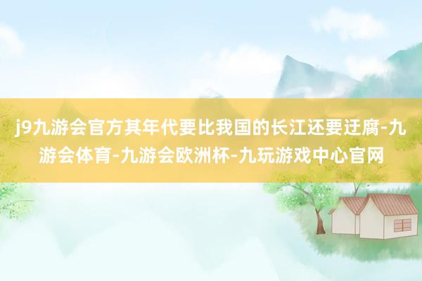 j9九游会官方其年代要比我国的长江还要迂腐-九游会体育-九游会欧洲杯-九玩游戏中心官网