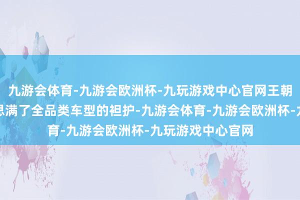 九游会体育-九游会欧洲杯-九玩游戏中心官网王朝网系列仍是好意思满了全品类车型的袒护-九游会体育-九游会欧洲杯-九玩游戏中心官网