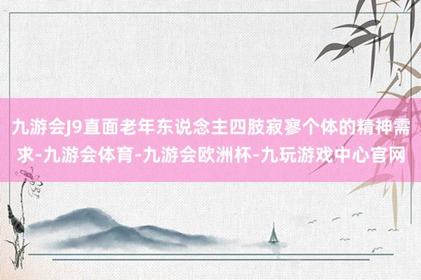 九游会J9直面老年东说念主四肢寂寥个体的精神需求-九游会体育-九游会欧洲杯-九玩游戏中心官网