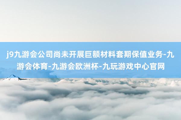 j9九游会公司尚未开展巨额材料套期保值业务-九游会体育-九游会欧洲杯-九玩游戏中心官网