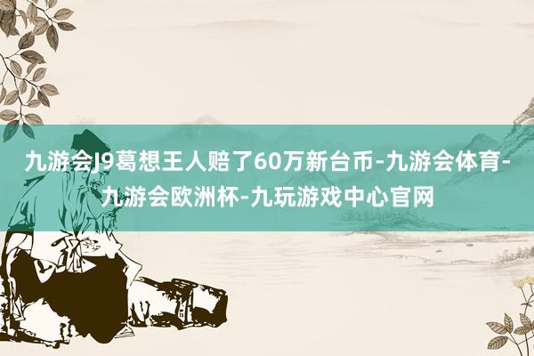 九游会J9葛想王人赔了60万新台币-九游会体育-九游会欧洲杯-九玩游戏中心官网
