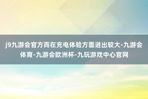 j9九游会官方而在充电体验方面进出较大-九游会体育-九游会欧洲杯-九玩游戏中心官网