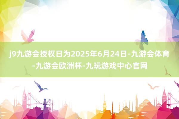 j9九游会授权日为2025年6月24日-九游会体育-九游会欧洲杯-九玩游戏中心官网