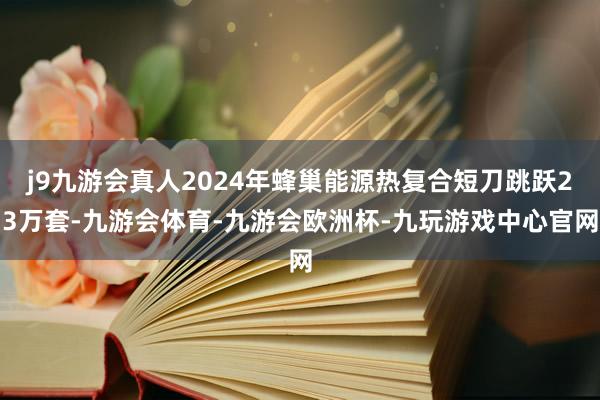 j9九游会真人2024年蜂巢能源热复合短刀跳跃23万套-九游会体育-九游会欧洲杯-九玩游戏中心官网