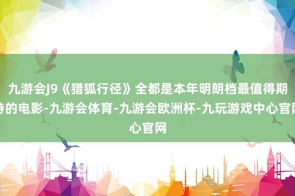 九游会J9《猎狐行径》全都是本年明朗档最值得期待的电影-九游会体育-九游会欧洲杯-九玩游戏中心官网