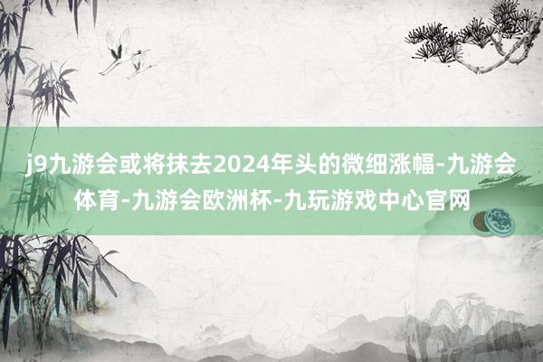 j9九游会或将抹去2024年头的微细涨幅-九游会体育-九游会欧洲杯-九玩游戏中心官网