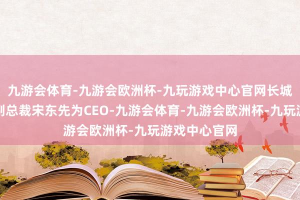 九游会体育-九游会欧洲杯-九玩游戏中心官网长城汽车原工夫副总裁宋东先为CEO-九游会体育-九游会欧洲杯-九玩游戏中心官网