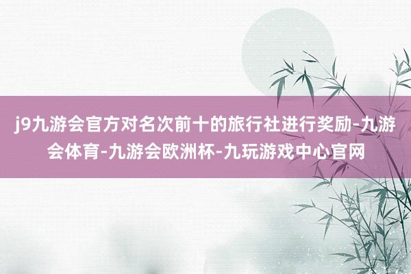 j9九游会官方对名次前十的旅行社进行奖励-九游会体育-九游会欧洲杯-九玩游戏中心官网