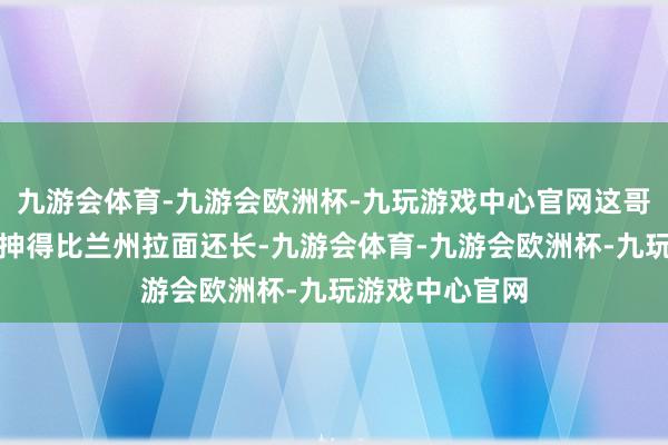 九游会体育-九游会欧洲杯-九玩游戏中心官网这哥们的橡皮胳背抻得比兰州拉面还长-九游会体育-九游会欧洲杯-九玩游戏中心官网