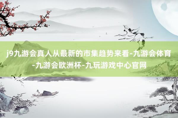 j9九游会真人从最新的市集趋势来看-九游会体育-九游会欧洲杯-九玩游戏中心官网