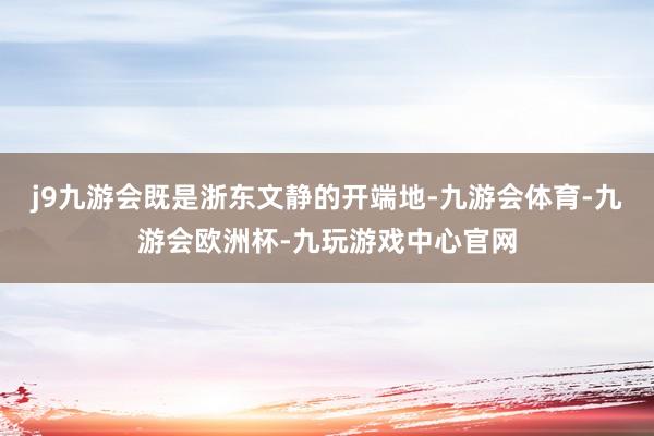 j9九游会既是浙东文静的开端地-九游会体育-九游会欧洲杯-九玩游戏中心官网