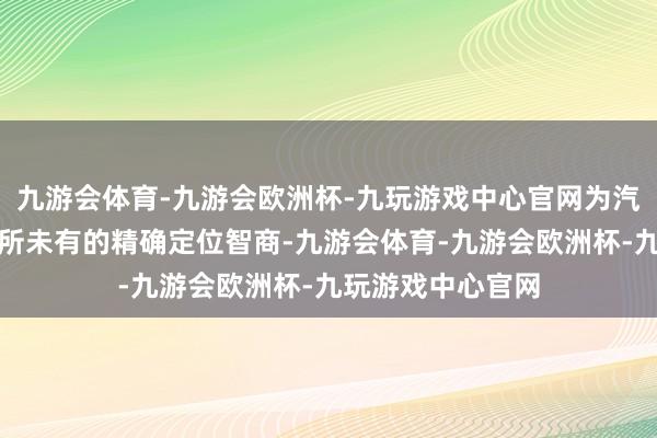 九游会体育-九游会欧洲杯-九玩游戏中心官网为汽车企业提供了前所未有的精确定位智商-九游会体育-九游会欧洲杯-九玩游戏中心官网