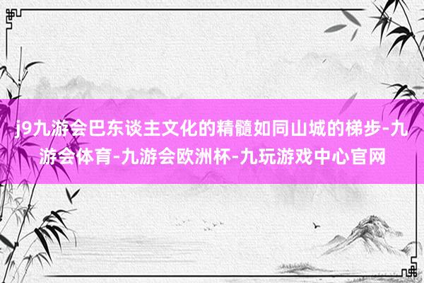 j9九游会巴东谈主文化的精髓如同山城的梯步-九游会体育-九游会欧洲杯-九玩游戏中心官网