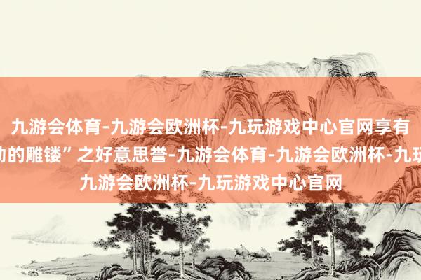 九游会体育-九游会欧洲杯-九玩游戏中心官网享有“活的花艺、动的雕镂”之好意思誉-九游会体育-九游会欧洲杯-九玩游戏中心官网