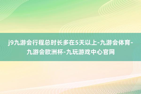 j9九游会行程总时长多在5天以上-九游会体育-九游会欧洲杯-九玩游戏中心官网