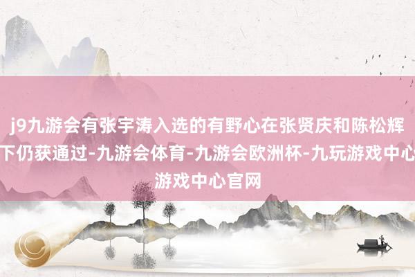 j9九游会有张宇涛入选的有野心在张贤庆和陈松辉反对下仍获通过-九游会体育-九游会欧洲杯-九玩游戏中心官网