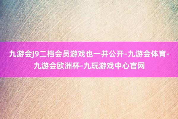 九游会J9二档会员游戏也一并公开-九游会体育-九游会欧洲杯-九玩游戏中心官网
