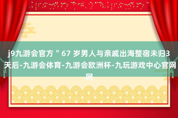 j9九游会官方＂67 岁男人与亲戚出海整宿未归3 天后-九游会体育-九游会欧洲杯-九玩游戏中心官网