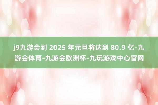 j9九游会到 2025 年元旦将达到 80.9 亿-九游会体育-九游会欧洲杯-九玩游戏中心官网
