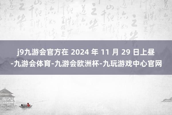 j9九游会官方在 2024 年 11 月 29 日上昼-九游会体育-九游会欧洲杯-九玩游戏中心官网