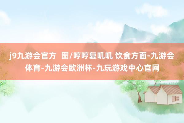 j9九游会官方  图/哼哼复叽叽 饮食方面-九游会体育-九游会欧洲杯-九玩游戏中心官网