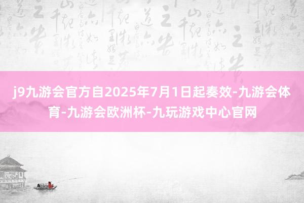 j9九游会官方自2025年7月1日起奏效-九游会体育-九游会欧洲杯-九玩游戏中心官网