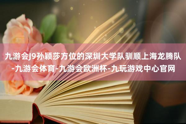 九游会J9孙颖莎方位的深圳大学队驯顺上海龙腾队-九游会体育-九游会欧洲杯-九玩游戏中心官网