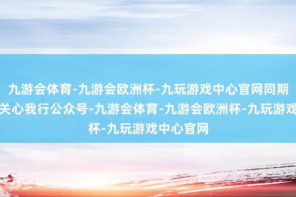 九游会体育-九游会欧洲杯-九玩游戏中心官网同期携带客户关心我行公众号-九游会体育-九游会欧洲杯-九玩游戏中心官网