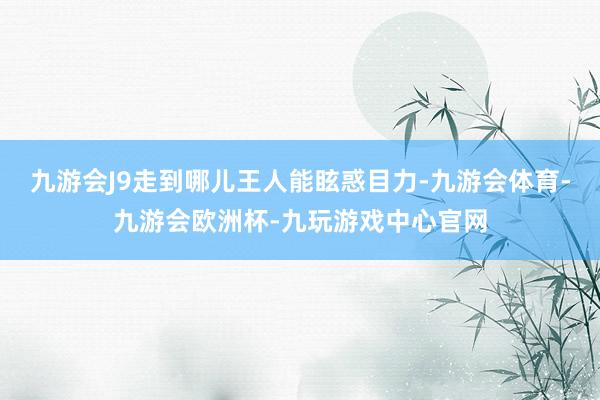 九游会J9走到哪儿王人能眩惑目力-九游会体育-九游会欧洲杯-九玩游戏中心官网