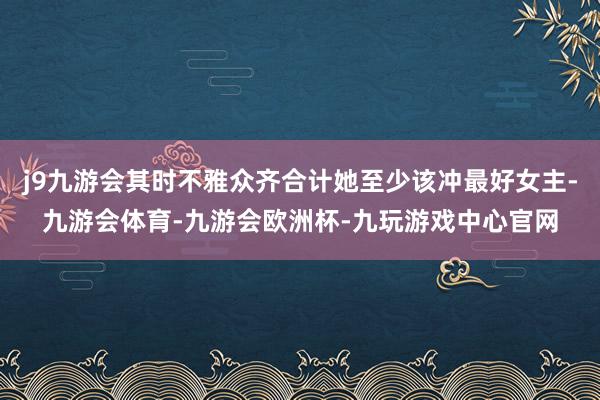 j9九游会其时不雅众齐合计她至少该冲最好女主-九游会体育-九游会欧洲杯-九玩游戏中心官网