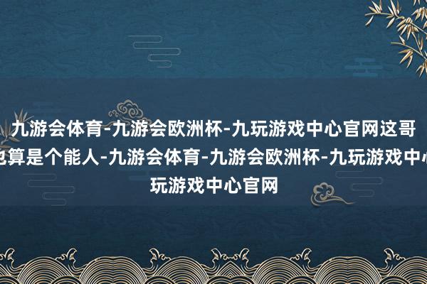 九游会体育-九游会欧洲杯-九玩游戏中心官网这哥们儿也算是个能人-九游会体育-九游会欧洲杯-九玩游戏中心官网