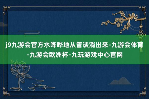 j9九游会官方水哗哗地从管谈淌出来-九游会体育-九游会欧洲杯-九玩游戏中心官网