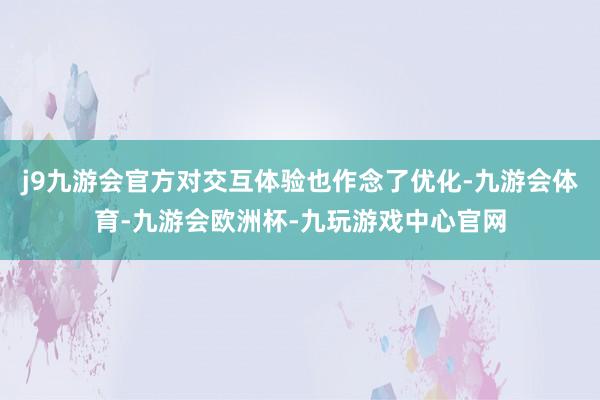 j9九游会官方对交互体验也作念了优化-九游会体育-九游会欧洲杯-九玩游戏中心官网