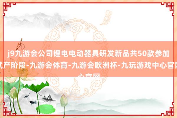 j9九游会公司锂电电动器具研发新品共50款参加试产阶段-九游会体育-九游会欧洲杯-九玩游戏中心官网