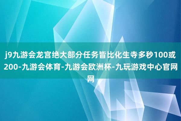 j9九游会龙宫绝大部分任务皆比化生寺多秒100或200-九游会体育-九游会欧洲杯-九玩游戏中心官网