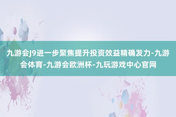 九游会J9进一步聚焦提升投资效益精确发力-九游会体育-九游会欧洲杯-九玩游戏中心官网