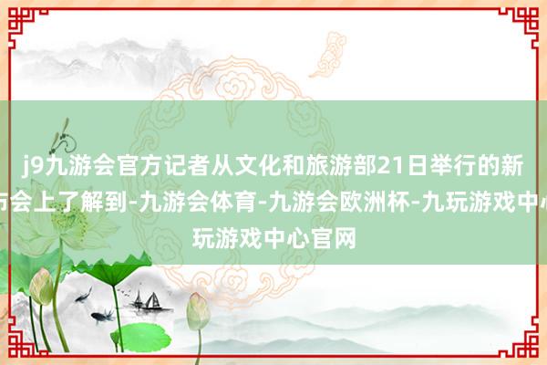 j9九游会官方记者从文化和旅游部21日举行的新闻发布会上了解到-九游会体育-九游会欧洲杯-九玩游戏中心官网