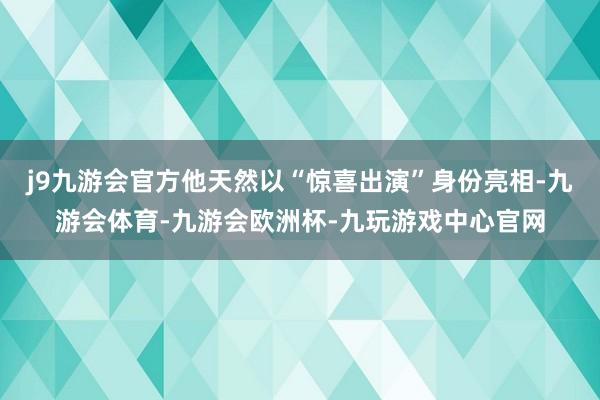 j9九游会官方他天然以“惊喜出演”身份亮相-九游会体育-九游会欧洲杯-九玩游戏中心官网
