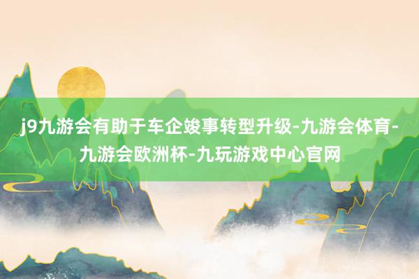 j9九游会有助于车企竣事转型升级-九游会体育-九游会欧洲杯-九玩游戏中心官网