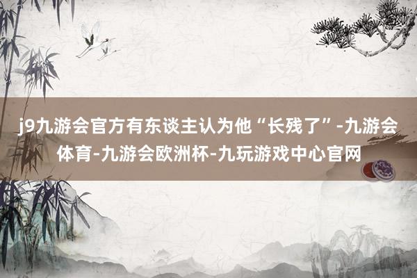 j9九游会官方有东谈主认为他“长残了”-九游会体育-九游会欧洲杯-九玩游戏中心官网