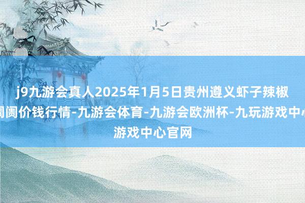j9九游会真人2025年1月5日贵州遵义虾子辣椒批发阛阓价钱行情-九游会体育-九游会欧洲杯-九玩游戏中心官网