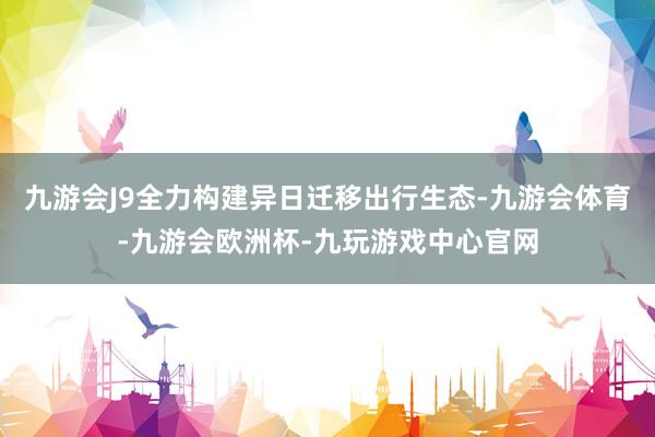 九游会J9全力构建异日迁移出行生态-九游会体育-九游会欧洲杯-九玩游戏中心官网