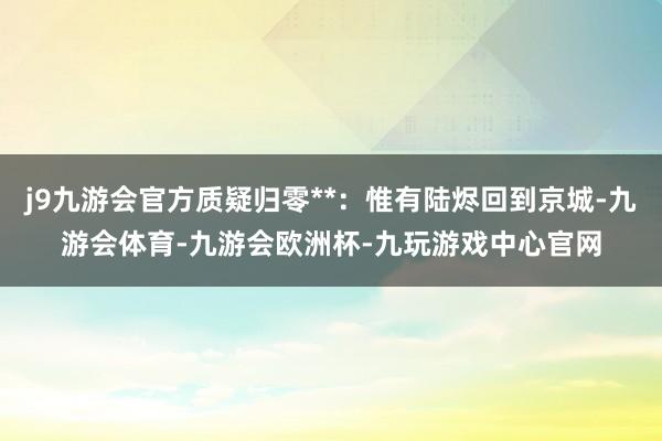 j9九游会官方质疑归零**：惟有陆烬回到京城-九游会体育-九游会欧洲杯-九玩游戏中心官网