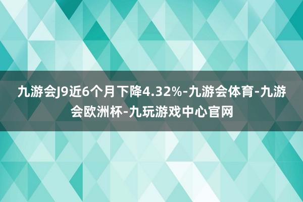 九游会J9近6个月下降4.32%-九游会体育-九游会欧洲杯-九玩游戏中心官网