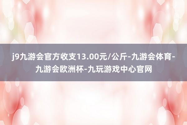 j9九游会官方收支13.00元/公斤-九游会体育-九游会欧洲杯-九玩游戏中心官网